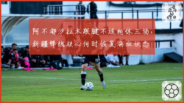 阿不都沙拉木跟腱不适轮休三场,新疆锋线核心何时恢复满血状态